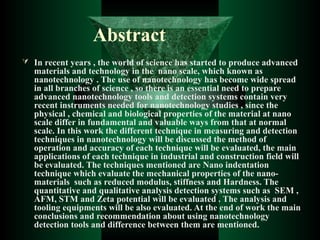 Abstract
 In recent years , the world of science has started to produce advanced
materials and technology in the nano scale, which known as
nanotechnology . The use of nanotechnology has become wide spread
in all branches of science , so there is an essential need to prepare
advanced nanotechnology tools and detection systems contain very
recent instruments needed for nanotechnology studies , since the
physical , chemical and biological properties of the material at nano
scale differ in fundamental and valuable ways from that at normal
scale. In this work the different technique in measuring and detection
techniques in nanotechnology will be discussed the method of
operation and accuracy of each technique will be evaluated, the main
applications of each technique in industrial and construction field will
be evaluated. The techniques mentioned are Nano indentation
technique which evaluate the mechanical properties of the nano-
materials such as reduced modulus, stiffness and Hardness. The
quantitative and qualitative analysis detection systems such as SEM ,
AFM, STM and Zeta potential will be evaluated . The analysis and
tooling equipments will be also evaluated. At the end of work the main
conclusions and recommendation about using nanotechnology
detection tools and difference between them are mentioned.
 