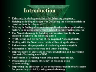 Introduction
 This study is aiming to achieve the following purposes :
 Helping in finding the right way , of using the nano materials in
constructions development.
 Guiding in finding of an external applications (in organizations ,
factories and companies), which related to construction process.
 The Nanotechnology in building and construction fields are
planned to achieve the following aims :-
 Synthesizing and preparing of the required Nano materials.
 Dealing with the Nano materials in different applications .
 Enhancement the properties of steel suing nano materials .
 Production of smart concrete and smart building .
 Improvements of glasses to increase deylighting and decreasing
thermal effect using nano TiO2 .
 Purification of drinking water using nano membranes.
 Development of energy efficiency in building using
nanotechnology.
 Improving the efficiency of the components used in solar systems
for generating electricity using nanotechnology .
 