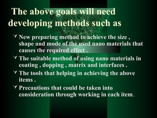 The above goals will need
developing methods such as
 New preparing method to achieve the size ,
shape and mode of the used nano materials that
causes the required effect .
 The suitable method of using nano materials in
coating , dopping , matrix and interfaces .
 The tools that helping in achieving the above
items .
 Precautions that could be taken into
consideration through working in each item.
 
