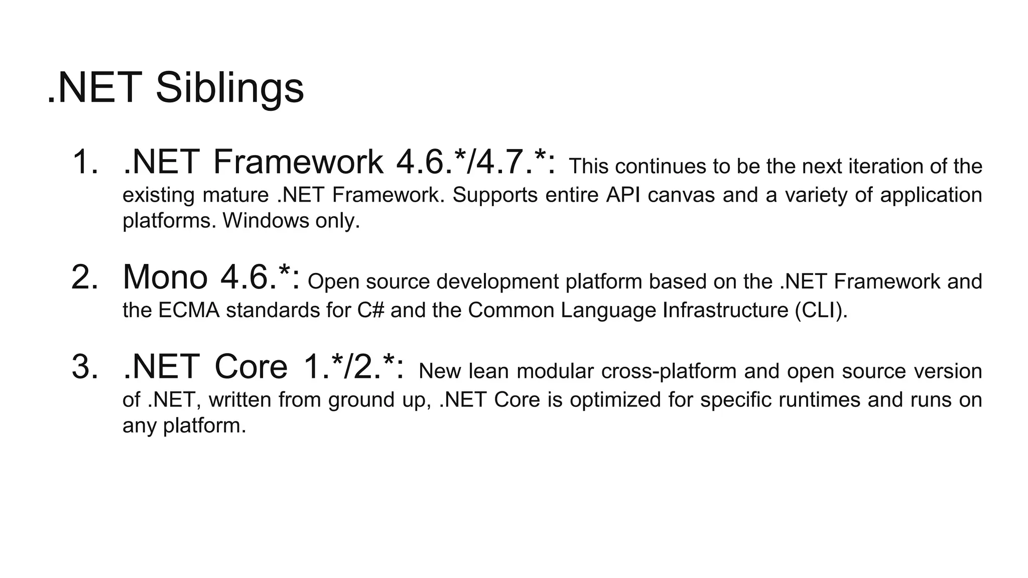 .NET Siblings
1. .NET Framework 4.6.*/4.7.*: This continues to be the next iteration of the
existing mature .NET Framework. Supports entire API canvas and a variety of application
platforms. Windows only.
2. Mono 4.6.*: Open source development platform based on the .NET Framework and
the ECMA standards for C# and the Common Language Infrastructure (CLI).
3. .NET Core 1.*/2.*: New lean modular cross-platform and open source version
of .NET, written from ground up, .NET Core is optimized for specific runtimes and runs on
any platform.
 