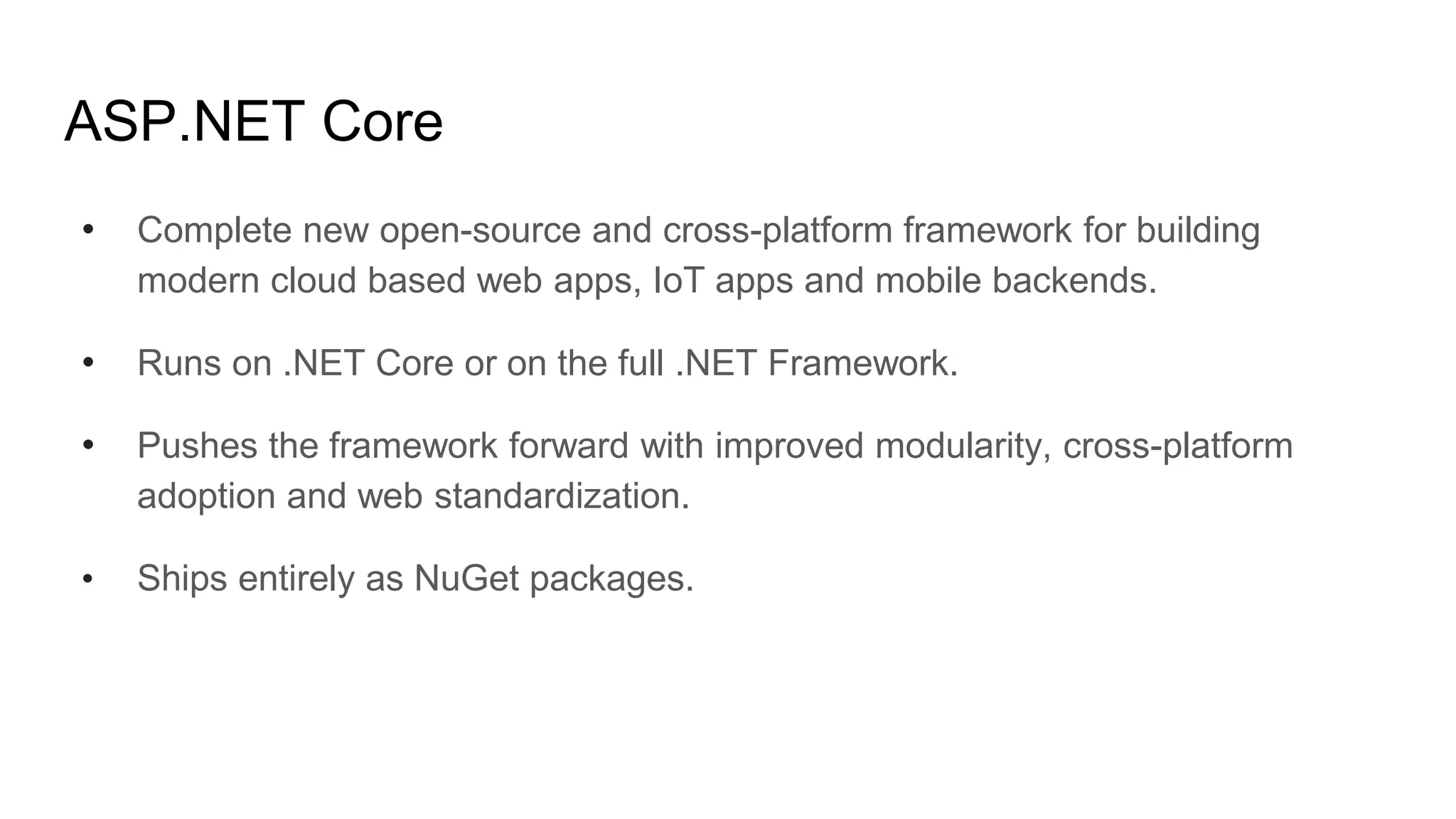 ASP.NET Core
• Complete new open-source and cross-platform framework for building
modern cloud based web apps, IoT apps and mobile backends.
• Runs on .NET Core or on the full .NET Framework.
• Pushes the framework forward with improved modularity, cross-platform
adoption and web standardization.
• Ships entirely as NuGet packages.
 