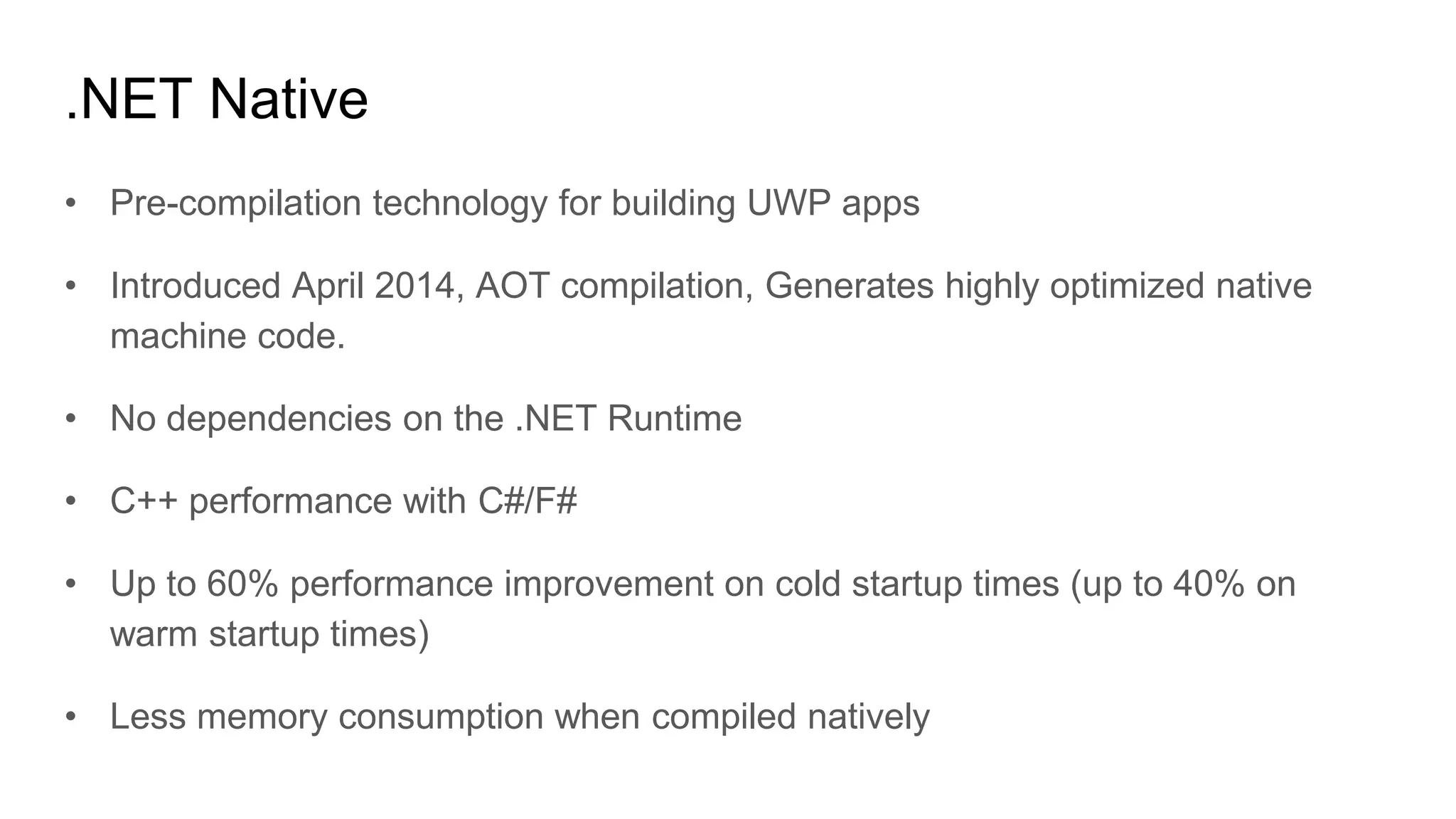 .NET Native
• Pre-compilation technology for building UWP apps
• Introduced April 2014, AOT compilation, Generates highly optimized native
machine code.
• No dependencies on the .NET Runtime
• C++ performance with C#/F#
• Up to 60% performance improvement on cold startup times (up to 40% on
warm startup times)
• Less memory consumption when compiled natively
 