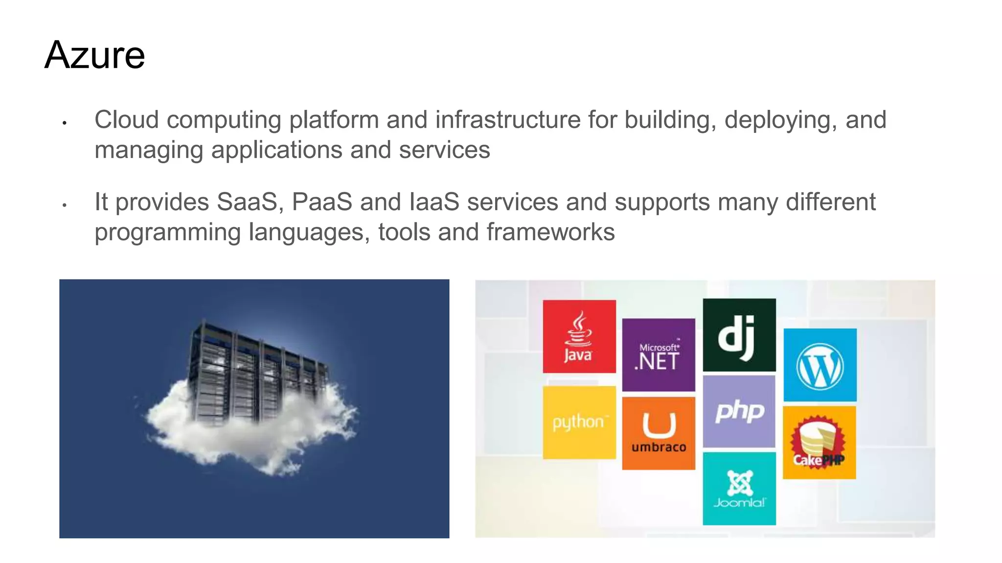 Azure
• Cloud computing platform and infrastructure for building, deploying, and
managing applications and services
• It provides SaaS, PaaS and IaaS services and supports many different
programming languages, tools and frameworks
 