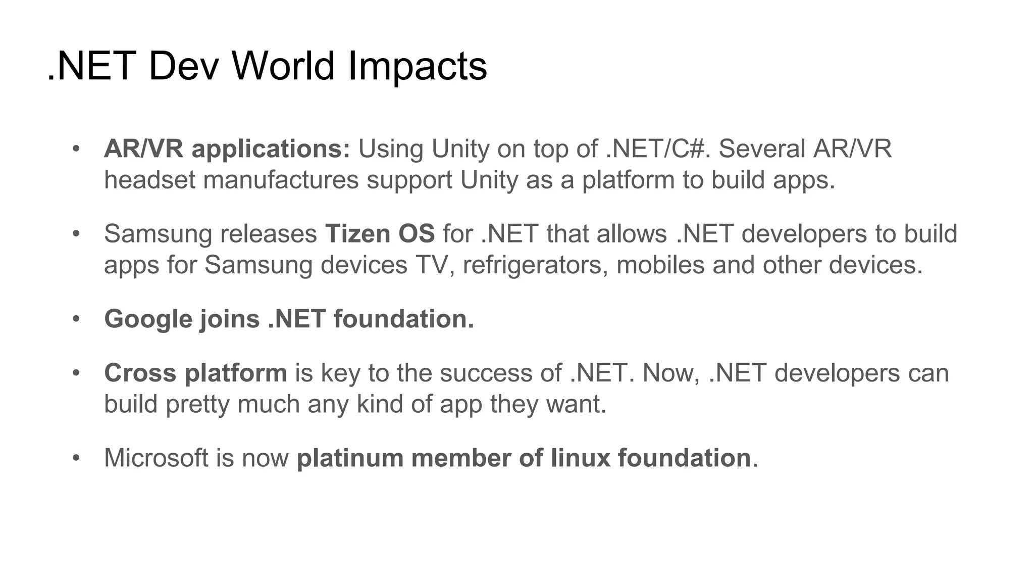 .NET Dev World Impacts
• AR/VR applications: Using Unity on top of .NET/C#. Several AR/VR
headset manufactures support Unity as a platform to build apps.
• Samsung releases Tizen OS for .NET that allows .NET developers to build
apps for Samsung devices TV, refrigerators, mobiles and other devices.
• Google joins .NET foundation.
• Cross platform is key to the success of .NET. Now, .NET developers can
build pretty much any kind of app they want.
• Microsoft is now platinum member of linux foundation.
 