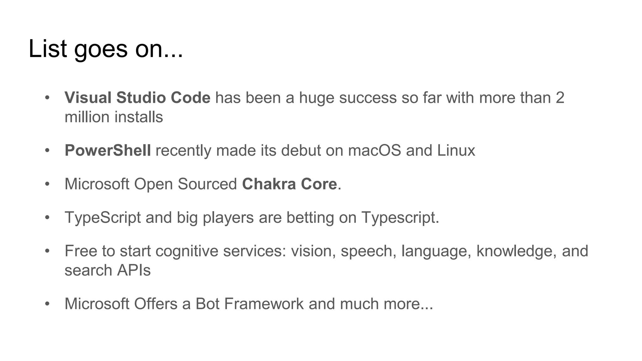 List goes on...
• Visual Studio Code has been a huge success so far with more than 2
million installs
• PowerShell recently made its debut on macOS and Linux
• Microsoft Open Sourced Chakra Core.
• TypeScript and big players are betting on Typescript.
• Free to start cognitive services: vision, speech, language, knowledge, and
search APIs
• Microsoft Offers a Bot Framework and much more...
 