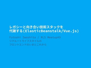 レガシーと向き合い技術スタックを
代謝する(ElasticBeanstalk/Vue.js)
Futoshi Iwashita / RLS Meetup#9
リクルートライフスタイルの
フロントエンドのいまとこれから
 