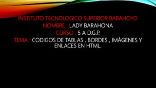 INSTITUTO TECNOLOGICO SUPERIOR BABAHOYO
NOMBRE : LADY BARAHONA
CURSO : 5 A D.G.P.
TEMA : CODIGOS DE TABLAS , BORDES , IMÁGENES Y
ENLACES EN HTML.
 