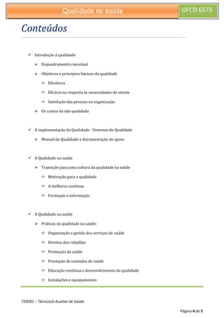 729281 – Técnico/a Auxiliar de Saúde
Página 4 de 5
Qualidade na saúde UFCD 6573
Conteúdos
 Introdução à qualidade
 Enquadramento concetual
 Objetivos e princípios básicos da qualidade
 Eficiência
 Eficácia na resposta às necessidades do utente
 Satisfação das pessoas na organização
 Os custos da não qualidade
 A implementação da Qualidade - Sistemas de Qualidade
 Manual da Qualidade e documentação de apoio
 A Qualidade na saúde
 Transição para uma cultura da qualidade na saúde
 Motivação para a qualidade
 A melhoria contínua
 Formação e informação
 A Qualidade na saúde
 Práticas da qualidade na saúde:
 Organização e gestão dos serviços de saúde
 Direitos dos cidadãos
 Promoção da saúde
 Prestação de cuidados de saúde
 Educação contínua e desenvolvimento da qualidade
 Instalações e equipamentos
 