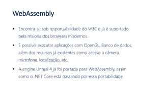 WebAssembly
 Encontra-se sob responsabilidade do W3C e já é suportado
pela maioria dos browsers modernos.
 É possível executar aplicações com OpenGL, Banco de dados,
além dos recursos já existentes como acesso a câmera,
microfone, localização, etc.
 A engine Unreal 4 já foi portada para WebAssembly, assim
como o .NET Core está passando por essa portabilidade.
 