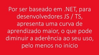 Por ser baseado em .NET, para
desenvolvedores JS / TS,
apresenta uma curva de
aprendizado maior, o que pode
diminuir a aderência ao seu uso,
pelo menos no início
 