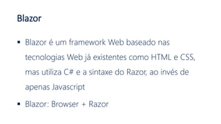 Blazor
 Blazor é um framework Web baseado nas
tecnologias Web já existentes como HTML e CSS,
mas utiliza C# e a sintaxe do Razor, ao invés de
apenas Javascript
 Blazor: Browser + Razor
 