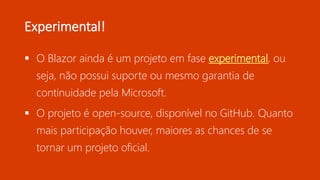 Experimental!
 O Blazor ainda é um projeto em fase experimental, ou
seja, não possui suporte ou mesmo garantia de
continuidade pela Microsoft.
 O projeto é open-source, disponível no GitHub. Quanto
mais participação houver, maiores as chances de se
tornar um projeto oficial.
 