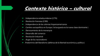Contexto histórico – cultural
 . Independencia estadounidense (1776)
 . Revolución francesa (1789)
 . Independencia de las colonias hispanoamericanos
 . Cambio sociopolítico en Europa ( la burguesía es la nueva clase dominante )
 . Derrocamiento de la monarquía
 . Desarrollo del comercio
 . Revolución Industrial
 . Auge de los nacionalismo
 .Predominio del liberalismo (defensa de la libertad económica y política )
 
