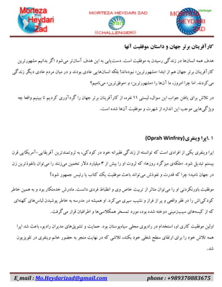 E_mail : Mo.Heydarizad@gmail.com phone : +989370883675
‫کارآفرینان‬‫برتر‬‫جهان‬‫و‬‫داستان‬‫موفقیت‬‫آنها‬
‫هدف‬‫همه‬‫انسان‬‫ها‬‫در‬‫زندگی‬‫رسیدن‬‫به‬‫موفقیت‬‫است‬.‫دست‬‫یابی‬‫به‬‫این‬‫هدف‬‫آسان‬‫تر‬‫می‬‫شود‬‫اگر‬‫بدانیم‬‫مشهورترین‬
‫کارآفرینان‬‫برتر‬‫جهان‬‫هم‬‫از‬‫ابتدا‬«‫مشهورترین‬»‫نبوده‬‫اند‬!‫بلکه‬‫انسان‬‫هایی‬‫عادی‬‫بودند‬‫و‬‫در‬‫میان‬‫مردم‬‫عادی‬‫دیگر‬‫زندگی‬
‫می‬‫کردند‬.‫اما‬‫چرا‬،‫امروز‬‫ما‬‫آن‬‫ها‬‫را‬«‫مشهورترین‬»‫و‬«‫موفق‬‫ترین‬»‫می‬‫نامیم؟‬
‫در‬‫تالش‬‫برای‬‫یافتن‬‫جواب‬‫این‬،‫سوال‬‫لیستی‬۱۱،‫نفره‬‫از‬‫کارآفرینان‬‫برتر‬‫جهان‬‫را‬‫گردآوری‬‫کردیم‬‫تا‬‫ببینیم‬‫واقعا‬‫چه‬
‫ویژگی‬‫هایی‬‫موجب‬‫این‬‫اندازه‬‫از‬‫شهرت‬‫و‬‫موفقیت‬‫آن‬‫ها‬‫شده‬‫است‬.
۱.‫اپرا‬‫وینفری‬(Oprah Winfrey)
‫اپرا‬‫وینفری‬‫یکی‬‫از‬‫افرادی‬‫است‬‫که‬‫توانسته‬‫از‬‫زندگی‬‫فقیرانه‬‫خود‬‫در‬،‫کودکی‬‫به‬‫ثروتمندترین‬‫آفریقایی‬-‫آمریکایی‬‫قرن‬
‫بیستم‬‫تبدیل‬‫شود‬« .‫ملکه‬‫ی‬‫میزگرد‬‫روزها‬»‫که‬‫ثروت‬‫او‬‫را‬‫بیش‬‫از‬۳‫میلیارد‬‫دالر‬‫تخمین‬‫می‬‫زنند‬‫را‬‫می‬‫توان‬‫بانفوذترین‬‫زن‬
‫در‬‫جهان‬‫نامید؛‬‫چرا‬‫که‬‫قدرت‬‫و‬‫نفوذش‬‫می‬‫تواند‬‫باعث‬‫موفقیت‬‫یک‬‫کتاب‬‫یا‬‫رئیس‬‫جمهور‬‫شود‬!
‫موفقیت‬‫باورنکردنی‬‫او‬‫را‬‫می‬‫توان‬‫متاثر‬‫از‬‫تربیت‬‫خاص‬‫وی‬‫و‬‫انظباط‬‫فردی‬‫دانست‬.‫مادرش‬‫خدمتکار‬‫بود‬‫و‬‫به‬‫همین‬‫خاطر‬
‫کودکی‬‫اش‬‫را‬‫در‬‫فقر‬‫واقعی‬‫و‬‫پر‬‫از‬‫فراز‬‫و‬‫نشیب‬‫سپری‬‫می‬‫کرد‬.‫او‬‫همیشه‬‫در‬‫مدرسه‬‫به‬‫خاطر‬‫پوشیدن‬‫لباس‬‫های‬‫کهنه‬‫ای‬
‫که‬‫از‬‫کیسه‬‫های‬‫سیب‬‫زمینی‬‫دوخته‬‫شده‬،‫بود‬‫مورد‬‫تمسخر‬‫همکالسی‬‫ها‬‫و‬‫اطرافیان‬‫قرار‬‫می‬‫گرفت‬.
‫اولین‬‫موفقیت‬‫کاری‬،‫او‬‫استخدام‬‫در‬‫رادیوی‬‫محلی‬‫سیاه‬‫پوستان‬‫بود‬.‫حمایت‬‫و‬‫تشویق‬‫های‬‫مدیران‬،‫رادیو‬‫باعث‬‫شد‬‫اپرا‬
‫همه‬‫تالش‬‫خود‬‫را‬‫برای‬‫ارتقای‬‫سطح‬‫شغلی‬‫خود‬،‫بکند‬‫تالشی‬‫که‬‫در‬‫نهایت‬‫منجر‬‫به‬‫حضور‬‫خانم‬‫وینفری‬‫در‬‫تلویزیون‬
‫شد‬.
 