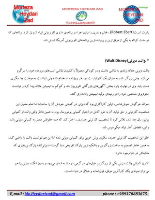 E_mail : Mo.Heydarizad@gmail.com phone : +989370883675
‫رابرت‬‫ایبرت‬(Robert Ebert)،‫خانم‬‫وینفری‬‫را‬‫برای‬‫اجرا‬‫در‬‫برنامه‬‫ی‬«‫شوی‬‫تلویزیونی‬‫اپرا‬»‫تشویق‬‫کرد‬.‫برنامه‬‫ای‬‫که‬
‫در‬‫مدت‬‫کوتاه‬‫به‬‫یکی‬‫از‬‫موفق‬‫ترین‬‫و‬‫پربیننده‬‫ترین‬‫برنامه‬‫های‬‫تلویزیونی‬‫آمریکا‬‫تبدیل‬‫شد‬.
۲.‫والت‬‫دیزنی‬(Walt Disney)
‫والت‬‫دیزنی‬‫عالقه‬‫زیادی‬‫به‬‫نقاشی‬‫داشت‬‫و‬‫در‬‫کودکی‬ً‫ال‬‫معمو‬‫با‬‫کشیدن‬‫نقاشی‬‫اسب‬‫های‬،‫مزرعه‬‫خود‬‫را‬‫سرگرم‬
‫می‬‫کرد‬.‫وقتی‬‫بزرگتر‬،‫شد‬‫به‬‫عنوان‬‫یک‬‫کارتونیست‬‫در‬‫دفتر‬‫روزنامه‬‫استخدام‬‫شد؛‬‫ولی‬‫نتوانست‬‫به‬‫موفقیت‬‫چشمگیری‬
‫دست‬‫یابد‬.‫وی‬‫در‬‫نهایت‬‫وارد‬‫بخش‬‫آگهی‬‫های‬‫بازرگانی‬‫تلویزیون‬‫شد‬‫و‬‫کم‬‫کم‬‫به‬‫انیمیشن‬‫عالقه‬‫پیدا‬‫کرد‬‫و‬‫توانست‬
‫استودیوی‬‫شخصی‬‫خود‬‫را‬‫در‬‫زمینه‬‫ی‬‫تولید‬‫انیمیشن‬‫راه‬‫اندازی‬‫کند‬.
‫اسوالد‬‫خرگوش‬‫خوش‬،‫شانس‬‫اولین‬‫کاراکتری‬‫بود‬‫که‬‫دیزنی‬‫در‬‫کمپانی‬‫خودش‬‫آن‬‫را‬‫ساخت؛‬‫اما‬‫تمام‬‫حقوق‬‫این‬
‫شخصیت‬‫کارتونی‬‫و‬‫حق‬‫تولید‬‫آن‬‫به‬‫طور‬‫کامل‬‫در‬‫اختیار‬‫کمپانی‬‫یونیورسال‬‫بود‬.‫به‬‫همین‬‫خاطر‬‫وقتی‬‫والت‬‫از‬‫کمپانی‬
‫یونیورسال‬‫جدا‬،‫شد‬‫تالش‬‫کرد‬‫تا‬‫شخصیت‬‫کارتونی‬‫جدیدی‬‫را‬‫خلق‬‫کند‬‫که‬‫همه‬‫حقوقش‬‫متعلق‬‫به‬‫کمپانی‬‫دیزنی‬‫باشد‬
‫و‬،‫این‬‫نقطه‬‫ی‬‫آغاز‬‫تولد‬‫میکی‬‫موس‬‫شد‬.
‫خلق‬‫این‬‫شخصیت‬‫کارتونی‬،‫جدید‬‫سکوی‬‫پرش‬‫خوبی‬‫برای‬‫کمپانی‬‫دیزنی‬‫شد؛‬‫اما‬‫این‬‫هم‬‫نتوانست‬‫والت‬‫را‬‫راضی‬،‫کند‬
‫به‬‫همین‬‫خاطر‬‫تصمیم‬‫به‬‫ساخت‬‫بزرگترین‬‫و‬‫باشکوه‬‫ترین‬‫پارک‬‫تفریحی‬‫دنیا‬‫گرفت؛‬«‫دیزنی‬‫لند‬»‫پارک‬‫بی‬‫نظیری‬‫که‬
‫مشابه‬‫اش‬‫در‬‫دنیا‬‫وجود‬‫ندارد‬.
‫اکنون‬‫کمپانی‬‫والت‬‫دیزنی‬‫یکی‬‫از‬‫بزرگترین‬‫غول‬‫های‬‫سرگرمی‬‫در‬‫دنیا‬‫به‬‫شمار‬‫می‬‫رود‬‫و‬‫بدون‬،‫شک‬‫دیزنی‬‫را‬‫هم‬
‫می‬‫توان‬‫نمونه‬‫ی‬‫یک‬‫کارآفرین‬،‫موفق‬‫فوق‬‫العاده‬‫و‬‫خالق‬‫در‬‫دنیا‬‫دانست‬.
 