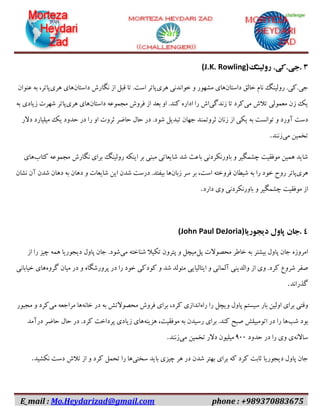 E_mail : Mo.Heydarizad@gmail.com phone : +989370883675
۳.‫جی‬.‫کی‬.‫رولینگ‬(J.K. Rowling)
‫جی‬.‫کی‬.‫رولینگ‬‫نام‬‫خالق‬‫داستان‬‫های‬‫مشهور‬‫و‬‫خواندنی‬‫هری‬‫پاتر‬‫است‬.‫تا‬‫قبل‬‫از‬‫نگارش‬‫داستان‬‫های‬‫هری‬،‫پاتر‬‫به‬‫عنوان‬
‫یک‬‫زن‬‫معمولی‬‫تالش‬‫می‬‫کرد‬‫تا‬‫زندگی‬‫اش‬‫را‬‫اداره‬‫کند‬.‫او‬‫بعد‬‫از‬‫فروش‬‫مجموعه‬‫داستان‬‫های‬‫هری‬‫پاتر‬‫شهرت‬‫زیادی‬‫به‬
‫دست‬‫آورد‬‫و‬‫توانست‬‫به‬‫یکی‬‫از‬‫زنان‬‫ثروتمند‬‫جهان‬‫تبدیل‬‫شود‬.‫در‬‫حال‬‫حاضر‬‫ثروت‬‫او‬‫را‬‫در‬‫حدود‬‫یک‬‫میلیارد‬‫دالر‬
‫تخمین‬‫می‬‫زنند‬.
‫شاید‬‫همین‬‫موفقیت‬‫چشمگیر‬‫و‬‫باورنکردنی‬‫باعث‬‫شد‬‫شایعاتی‬‫مبنی‬‫بر‬‫اینکه‬‫رولینگ‬‫برای‬‫نگارش‬‫مجموعه‬‫کتاب‬‫های‬
‫هری‬‫پاتر‬‫روح‬‫خود‬‫را‬‫به‬‫شیطان‬‫فروخته‬،‫است‬‫بر‬‫سر‬‫زبان‬‫ها‬‫بیفتد‬.‫درست‬‫شدن‬‫این‬‫شایعات‬‫و‬‫دهان‬‫به‬‫دهان‬‫شدن‬‫آن‬‫نشان‬
‫از‬‫موفقیت‬‫چشمگیر‬‫و‬‫باورنکردنی‬‫وی‬‫دارد‬.
۴.‫جان‬‫پاول‬‫دیجوریا‬(John Paul DeJoria)
‫امروزه‬‫جان‬‫پاول‬‫بیشتر‬‫به‬‫خاطر‬‫محصوالت‬‫پل‬‫میچل‬‫و‬‫پترون‬‫تکیال‬‫شناخته‬‫می‬‫شود‬.‫جان‬‫پاول‬‫دیجوریا‬‫همه‬‫چیز‬‫را‬‫از‬
‫صفر‬‫شروع‬‫کرد‬.‫وی‬‫از‬‫والدینی‬‫آلمانی‬‫و‬‫ایتالیایی‬‫متولد‬‫شد‬‫و‬‫کودکی‬‫خود‬‫را‬‫در‬‫پرورشگاه‬‫و‬‫در‬‫میان‬‫گروه‬‫های‬‫خیابانی‬
‫گذراند‬.
‫وقتی‬‫برای‬‫اولین‬‫بار‬‫سیستم‬‫پاول‬‫ویچل‬‫را‬‫راه‬‫اندازی‬،‫کرد‬‫برای‬‫فروش‬‫محصوالتش‬‫به‬‫در‬‫خانه‬‫ها‬‫مراجعه‬‫می‬‫کرد‬‫و‬‫مجبور‬
‫بود‬‫شب‬‫ها‬‫را‬‫در‬‫اتومبیلش‬‫صبح‬‫کند‬.‫برای‬‫رسیدن‬‫به‬،‫موفقیت‬‫هزینه‬‫های‬‫زیادی‬‫پرداخت‬‫کرد‬.‫در‬‫حال‬‫حاضر‬‫درآمد‬
‫ساالنه‬‫ی‬‫وی‬‫را‬‫در‬‫حدود‬۰۹۹‫میلیون‬‫دالر‬‫تخمین‬‫می‬‫زنند‬.
‫جان‬‫پاول‬‫دیجوریا‬‫ثابت‬‫کرد‬‫که‬‫برای‬‫بهتر‬‫شدن‬‫در‬‫هر‬‫چیزی‬‫باید‬‫سختی‬‫ها‬‫را‬‫تحمل‬‫کرد‬‫و‬‫از‬‫تالش‬‫دست‬‫نکشید‬.
 