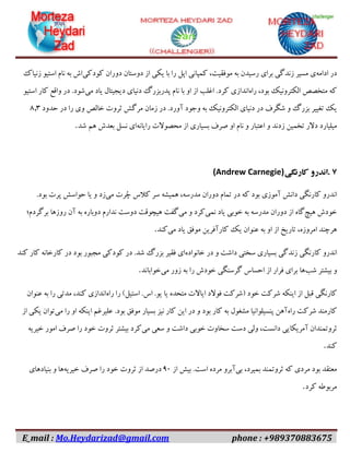 E_mail : Mo.Heydarizad@gmail.com phone : +989370883675
‫در‬‫ادامه‬‫ی‬‫مسیر‬‫زندگی‬‫برای‬‫رسیدن‬‫به‬،‫موفقیت‬‫کمپانی‬‫اپل‬‫را‬‫با‬‫یکی‬‫از‬‫دوستان‬‫دوران‬‫کودکی‬‫اش‬‫به‬‫نام‬‫استیو‬‫زنیاک‬
‫که‬‫متخصص‬‫الکترونیک‬،‫بود‬‫راه‬‫اندازی‬‫کرد‬.‫اغلب‬‫از‬‫او‬‫با‬‫نام‬‫پدربزرگ‬‫دنیای‬‫دیجیتال‬‫یاد‬‫می‬‫شود‬.‫در‬‫واقع‬‫کار‬‫استیو‬
‫یک‬‫تغییر‬‫بزرگ‬‫و‬‫شگرف‬‫در‬‫دنیای‬‫الکترونیک‬‫به‬‫وجود‬‫آورد‬.‫در‬‫زمان‬‫مرگش‬‫ثروت‬‫خالص‬‫وی‬‫را‬‫در‬‫حدود‬۶.۳
‫میلیارد‬‫دالر‬‫تخمین‬‫زدند‬‫و‬‫اعتبار‬‫و‬‫نام‬‫او‬‫صرف‬‫بسیاری‬‫از‬‫محصوالت‬‫رایانه‬‫ای‬‫نسل‬‫بعدش‬‫هم‬‫شد‬.
۷.‫اندرو‬‫کارنگی‬(Andrew Carnegie)
‫اندرو‬‫کارنگی‬‫دانش‬‫آموزی‬‫بود‬‫که‬‫در‬‫تمام‬‫دوران‬،‫مدرسه‬‫همیشه‬‫سر‬‫کالس‬‫ُرت‬‫چ‬‫می‬‫زد‬‫و‬‫یا‬‫حواسش‬‫پرت‬‫بود‬.
‫خودش‬‫هیچ‬‫گاه‬‫از‬‫دوران‬‫مدرسه‬‫به‬‫خوبی‬‫یاد‬‫نمی‬‫کرد‬‫و‬‫می‬‫گفت‬‫هیچوقت‬‫دوست‬‫ندارم‬‫دوباره‬‫به‬‫آن‬‫روزها‬‫برگردم؛‬
‫هرچند‬،‫امروزه‬‫تاریخ‬‫از‬‫او‬‫به‬‫عنوان‬‫یک‬‫کارآفرین‬‫موفق‬‫یاد‬‫می‬‫کند‬.
‫اندرو‬‫کارنگی‬‫زندگی‬‫بسیاری‬‫سختی‬‫داشت‬‫و‬‫در‬‫خانواده‬‫ای‬‫فقیر‬‫بزرگ‬‫شد‬.‫در‬‫کودکی‬‫مجبور‬‫بود‬‫در‬‫کارخانه‬‫کار‬‫کند‬
‫و‬‫بیشتر‬‫شب‬‫ها‬‫برای‬‫فرار‬‫از‬‫احساس‬‫گرسنگی‬‫خودش‬‫را‬‫به‬‫زور‬‫می‬‫خواباند‬.
‫کارنگی‬‫قبل‬‫از‬‫اینکه‬‫شرکت‬‫خود‬(‫شرکت‬‫فوالد‬‫ایاالت‬‫متحده‬‫یا‬‫یو‬.‫اس‬.‫استیل‬)‫را‬‫راه‬‫اندازی‬،‫کند‬‫مدتی‬‫را‬‫به‬‫عنوان‬
‫کارمند‬‫شرکت‬‫راه‬‫آهن‬‫پنسیلوانیا‬‫مشغول‬‫به‬‫کار‬‫بود‬‫و‬‫در‬‫این‬‫کار‬‫نیز‬‫بسیار‬‫موفق‬‫بود‬.‫علیرغم‬‫اینکه‬‫او‬‫را‬‫می‬‫توان‬‫یکی‬‫از‬
‫ثروتمندان‬‫آمریکایی‬،‫دانست‬‫ولی‬‫دست‬‫سخاوت‬‫خوبی‬‫داشت‬‫و‬‫سعی‬‫می‬‫کرد‬‫بیشتر‬‫ثروت‬‫خود‬‫را‬‫صرف‬‫امور‬‫خیریه‬
‫کند‬.
‫معتقد‬‫بود‬‫مردی‬‫که‬‫ثروتمند‬،‫بمیرد‬‫بی‬‫آبرو‬‫مرده‬‫است‬.‫بیش‬‫از‬۰۹‫درصد‬‫از‬‫ثروت‬‫خود‬‫را‬‫صرف‬‫خیریه‬‫ها‬‫و‬‫بنیادهای‬
‫مربوطه‬‫کرد‬.
 