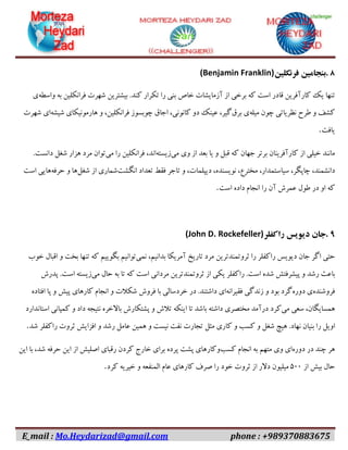 E_mail : Mo.Heydarizad@gmail.com phone : +989370883675
۸.‫بنجامین‬‫فرنکلین‬(Benjamin Franklin)
‫تنها‬‫یک‬‫کارآفرین‬‫قادر‬‫است‬‫که‬‫برخی‬‫از‬‫آزمایشات‬‫خاص‬‫بنی‬‫را‬‫تکرار‬‫کند‬.‫بیشترین‬‫شهرت‬‫فرانکلین‬‫به‬‫واسطه‬‫ی‬
‫کشف‬‫و‬‫طرح‬‫نظریاتی‬‫چون‬‫میله‬‫ی‬‫برق‬،‫گیر‬‫عینک‬‫دو‬،‫کانونی‬‫اجاق‬‫چوبسوز‬،‫فرانکلین‬‫و‬‫هارمونیکای‬‫شیشه‬‫ای‬‫شهرت‬
‫یافت‬.
‫مانند‬‫خیلی‬‫از‬‫کارآفرینان‬‫برتر‬‫جهان‬‫که‬‫قبل‬‫و‬‫یا‬‫بعد‬‫از‬‫وی‬‫می‬‫زیسته‬،‫اند‬‫فرانکلین‬‫را‬‫می‬‫توان‬‫مرد‬‫هزار‬‫شغل‬‫دانست‬.
،‫دانشمند‬،‫چاپگر‬،‫سیاستمدار‬،‫مخترع‬،‫نویسنده‬،‫دیپلمات‬‫و‬‫تاجر‬‫فقط‬‫تعداد‬‫انگشت‬‫شماری‬‫از‬‫شغل‬‫ها‬‫و‬‫حرفه‬‫هایی‬‫است‬
‫که‬‫او‬‫در‬‫طول‬‫عمرش‬‫آن‬‫را‬‫انجام‬‫داده‬‫است‬.
۹.‫جان‬‫دیویس‬‫راکفلر‬(John D. Rockefeller)
‫حتی‬‫اگر‬‫جان‬‫دیویس‬‫راکفلر‬‫را‬‫ثروتمندترین‬‫مرد‬‫تاریخ‬‫آمریکا‬،‫بدانیم‬‫نمی‬‫توانیم‬‫بگوییم‬‫که‬‫تنها‬‫بخت‬‫و‬‫اقبال‬‫خوب‬
‫باعث‬‫رشد‬‫و‬‫پیشرفتش‬‫شده‬‫است‬.‫راکفلر‬‫یکی‬‫از‬‫ثروتمندترین‬‫مردانی‬‫است‬‫که‬‫تا‬‫به‬‫حال‬‫می‬‫زیسته‬‫است‬.‫پدرش‬
‫فروشنده‬‫ی‬‫دوره‬‫گرد‬‫بود‬‫و‬‫زندگی‬‫فقیرانه‬‫ای‬‫داشتند‬.‫در‬‫خردسالی‬‫با‬‫فروش‬‫شکالت‬‫و‬‫انجام‬‫کارهای‬‫پیش‬‫و‬‫پا‬‫افتاده‬
،‫همسایگان‬‫سعی‬‫می‬‫کرد‬‫درآمد‬‫مختصری‬‫داشته‬‫باشد‬‫تا‬‫اینکه‬‫تالش‬‫و‬‫پشتکارش‬‫باالخره‬‫نتیجه‬‫داد‬‫و‬‫کمپانی‬‫استاندارد‬
‫اویل‬‫را‬‫بنیان‬‫نهاد‬.‫هیچ‬‫شغل‬‫و‬‫کسب‬‫و‬‫کاری‬‫مثل‬‫تجارت‬‫نفت‬‫نیست‬‫و‬‫همین‬‫عامل‬‫رشد‬‫و‬‫افزایش‬‫ثروت‬‫راکفلر‬‫شد‬.
‫هر‬‫چند‬‫در‬‫دوره‬‫ای‬‫وی‬‫متهم‬‫به‬‫انجام‬‫کسب‬‫وکارهای‬‫پشت‬‫پرده‬‫برای‬‫خارج‬‫کردن‬‫رقبای‬‫اصلیش‬‫از‬‫این‬‫حرفه‬،‫شد‬‫با‬‫این‬
‫حال‬‫بیش‬‫از‬۰۹۹‫میلیون‬‫دالر‬‫از‬‫ثروت‬‫خود‬‫را‬‫صرف‬‫کارهای‬‫عام‬‫المنفعه‬‫و‬‫خیریه‬‫کرد‬.
 
