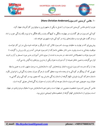 E_mail : Mo.Heydarizad@gmail.com phone : +989370883675
۱۱.‫هانس‬‫کریستین‬‫اندرسون‬(Hans Christian Anderson)
‫عزم‬‫و‬‫اراده‬‫ی‬‫هانس‬‫کریستین‬‫اندرسون‬‫او‬‫را‬‫تبدیل‬‫به‬‫یکی‬‫از‬‫مشهورترین‬‫و‬‫موفق‬‫ترین‬‫کارآفرینان‬‫جهان‬‫کرد‬.
‫کودکی‬‫اندرسون‬‫در‬‫فقر‬،‫گذشت‬‫در‬‫چهارده‬‫سالگی‬‫به‬‫کپنهاگ‬‫رفت‬‫و‬‫یک‬‫فالگیر‬‫به‬‫او‬‫نوید‬‫یک‬‫زندگی‬‫خوب‬‫را‬‫داد‬
‫و‬‫به‬‫او‬‫گفت‬‫علیرغم‬‫درد‬‫و‬‫مشقت‬‫های‬‫زیاد‬‫در‬،‫کودکی‬‫فرد‬‫مشهوری‬‫خواهد‬‫شد‬.
‫پیش‬‫بینی‬‫ای‬‫که‬‫در‬‫نهایت‬‫به‬‫حقیقت‬‫پیوست‬.‫اندرسون‬‫تالش‬‫کرد‬‫تا‬‫بازیگر‬‫و‬‫خواننده‬،‫شود‬‫ولی‬‫در‬‫این‬‫کار‬‫نتوانست‬
‫موفقیت‬‫چندانی‬‫به‬‫دست‬‫بیاورد‬.‫مدیر‬‫تئاتر‬‫سلطنتی‬‫دانمارک‬‫از‬‫اندرسون‬‫خوشش‬‫آمد‬‫و‬‫زیر‬‫بال‬‫و‬‫پرش‬‫را‬،‫گرفت‬‫تا‬
‫اندرسون‬‫بتواند‬‫به‬‫تحصیالتش‬‫ادامه‬‫دهد‬.‫در‬‫مدرسه‬‫به‬‫شدت‬‫از‬‫سوی‬‫دانش‬‫آموزان‬‫و‬‫مدیر‬‫مورد‬‫تمسخر‬‫و‬‫آزار‬‫و‬‫اذیت‬
‫قرار‬‫می‬،‫گرفت‬‫به‬‫همین‬‫خاطر‬‫همیشه‬‫از‬‫آن‬‫دوران‬‫به‬‫عنوان‬‫یکی‬‫از‬‫بدترین‬‫روزهای‬‫زندگیش‬‫یاد‬‫می‬‫کرد‬.
‫بعد‬‫از‬‫ترک‬،‫مدرسه‬‫اندرسون‬‫شروع‬‫به‬‫انتشار‬‫نوشته‬‫هایش‬‫کرد‬.‫داستان‬‫هایش‬‫به‬‫سرعت‬‫مشهور‬‫شد‬‫و‬‫به‬‫همین‬‫واسطه‬
‫شهرتی‬‫که‬‫آن‬‫پیشگو‬‫در‬‫کودکی‬‫به‬‫او‬‫وعده‬‫داده‬،‫بود‬‫محقق‬‫گشت‬.‫او‬‫هرگز‬‫دوران‬‫سخت‬‫زندگی‬‫اش‬‫را‬‫فراموش‬‫نکرد‬.
‫داستان‬‫دخترک‬‫کبریت‬،‫فروش‬‫الهام‬‫گرفته‬‫از‬‫داستان‬‫زندگی‬‫مادرش‬‫بود‬‫که‬‫مجبور‬‫بود‬‫در‬‫کودکی‬‫برای‬‫گدایی‬‫به‬
‫خیابان‬‫برود‬.‫هم‬‫چنین‬‫خود‬،‫اندرسون‬‫داستان‬‫جوجه‬‫اردک‬‫زشت‬‫را‬‫به‬‫عنوان‬‫زندگی‬‫نامه‬‫اش‬‫معرفی‬‫کرده‬‫است‬.
‫هانس‬‫کریستین‬‫اندرسون‬‫شخصیت‬‫محبوبی‬‫در‬‫جهان‬‫است‬‫و‬‫هنوز‬‫هم‬‫داستان‬‫هایش‬‫مورد‬‫استقبال‬‫مردم‬‫زیادی‬‫در‬‫جهان‬
،‫است‬‫بسیاری‬‫از‬‫داستان‬‫هایش‬‫الهام‬‫گرفته‬‫از‬‫شخصیت‬‫های‬‫انیمیشنی‬‫دیزنی‬‫بود‬.
 