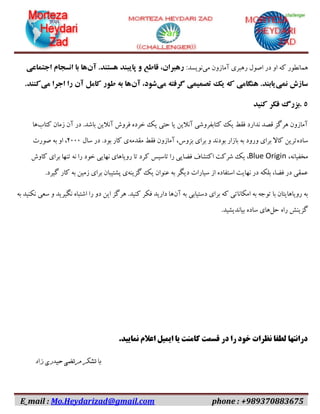 E_mail : Mo.Heydarizad@gmail.com phone : +989370883675
‫همانطور‬‫می‬ ‫آمازون‬ ‫رهبری‬ ‫اصول‬ ‫در‬ ‫او‬ ‫که‬:‫نویسد‬‫آن‬ .‫هستند‬ ‫پایبند‬ ‫و‬ ‫قاطع‬ ،‫رهبران‬‫اجتماعی‬ ‫انسجام‬ ‫با‬ ‫ها‬
‫نمی‬ ‫سازش‬‫می‬ ‫گرفته‬ ‫تصمیمی‬ ‫یک‬ ‫که‬ ‫هنگامی‬ .‫یابند‬‫آن‬ ،‫شود‬‫می‬ ‫اجرا‬ ‫را‬ ‫آن‬ ‫کامل‬ ‫طور‬ ‫به‬ ‫ها‬.‫کنند‬
۵.‫کنید‬ ‫فکر‬ ‫بزرگ‬
‫کتاب‬ ‫زمان‬ ‫آن‬ ‫در‬ .‫باشد‬ ‫آنالین‬ ‫فروش‬ ‫خرده‬ ‫یک‬ ‫حتی‬ ‫یا‬ ‫آنالین‬ ‫کتابفروشی‬ ‫یک‬ ‫فقط‬ ‫ندارد‬ ‫قصد‬ ‫هرگز‬ ‫آمازون‬‫ها‬
‫ساده‬‫مقدمه‬ ‫فقط‬ ‫آمازون‬ ،‫بزوس‬ ‫برای‬ ‫و‬ ‫بودند‬ ‫بازار‬ ‫به‬ ‫ورود‬ ‫برای‬ ‫کاال‬ ‫ترین‬‫سال‬ ‫در‬ .‫بود‬ ‫کار‬ ‫ی‬۰۱۱۱‫صورت‬ ‫به‬ ‫او‬ ،
،‫مخفیانه‬Blue Origin‫ک‬ ‫تاسیس‬ ‫را‬ ‫فضایی‬ ‫اکتشاف‬ ‫شرکت‬ ‫یک‬ ،‫کاوش‬ ‫برای‬ ‫تنها‬ ‫نه‬ ‫را‬ ‫خود‬ ‫نهایی‬ ‫رویاهای‬ ‫تا‬ ‫رد‬
‫گزینه‬ ‫یک‬ ‫عنوان‬ ‫به‬ ‫دیگر‬ ‫سیارات‬ ‫از‬ ‫استفاده‬ ‫نهایت‬ ‫در‬ ‫بلکه‬ ،‫فضا‬ ‫در‬ ‫عمقی‬.‫گیرد‬ ‫کار‬ ‫به‬ ‫زمین‬ ‫برای‬ ‫پشتیبان‬ ‫ی‬
‫آن‬ ‫به‬ ‫دستیابی‬ ‫برای‬ ‫که‬ ‫امکاناتی‬ ‫به‬ ‫توجه‬ ‫با‬ ‫رویاهایتان‬ ‫به‬‫سعی‬ ‫و‬ ‫نگیرید‬ ‫اشتباه‬ ‫را‬ ‫دو‬ ‫این‬ ‫هرگز‬ .‫کنید‬ ‫فکر‬ ‫دارید‬ ‫ها‬‫به‬ ‫نکنید‬
‫حل‬ ‫راه‬ ‫گزینش‬.‫بیاندیشید‬ ‫ساده‬ ‫های‬
.‫نمایید‬ ‫اعالم‬ ‫ایمیل‬ ‫یا‬ ‫کامنت‬ ‫قسمت‬ ‫در‬ ‫را‬ ‫خود‬ ‫نظرات‬ ‫لطفا‬ ‫درانتها‬
‫زاد‬ ‫حیدری‬ ‫مرتضی‬ ‫تشکر‬ ‫با‬
 