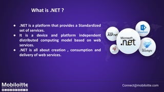 What is .NET ?
Connect@mobiloitte.com
● .NET is a platform that provides a Standardized
set of services.
● It is a device and platform independent
distributed computing model based on web
services.
● .NET is all about creation , consumption and
delivery of web services.
 