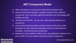 .NET Component Model
● Offers developers an component model directly based on OO.
● Removes distinction between a program element and a software
component. Thus it provides significant benefits over technologies like
CORBA and COM.
● .Net gets rid of the IDL - we can use a .Net assembly directly as a
component.
● Uses interface documentation already present in the source code.
Compliers for .Net supported languages retain this information as
metadata - self documented components.
● Metadata is also available in XML format, any application whether it is a
part of .NET or not can obtain information about components.
Connect@mobiloitte.com
 