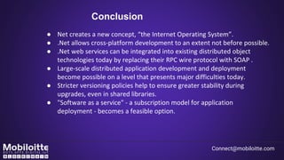 Conclusion
● Net creates a new concept, “the Internet Operating System”.
● .Net allows cross-platform development to an extent not before possible.
● .Net web services can be integrated into existing distributed object
technologies today by replacing their RPC wire protocol with SOAP .
● Large-scale distributed application development and deployment
become possible on a level that presents major difficulties today.
● Stricter versioning policies help to ensure greater stability during
upgrades, even in shared libraries.
● "Software as a service" - a subscription model for application
deployment - becomes a feasible option.
Connect@mobiloitte.com
 