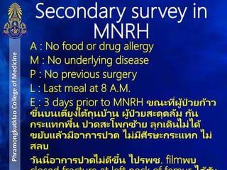 A : No food or drug allergy
M : No underlying disease
P : No previous surgery
L : Last meal at 8 A.M.
E : 3 days prior to MNRH ขณะที่ผู้ป่ วยก้าว
ขึ้นบนเตียงใต้ถุนบ้าน ผู้ป่ วยสะดุดล้ม ก้น
กระแทกพื้น ปวดสะโพกซ้าย ลุกเดินไม่ได้
ขยับแล้วมีอาการปวด ไม่มีศีรษะกระแทก ไม่
สลบ
วันนี้อาการปวดไม่ดีขึ้น ไปรพช. filmพบ
Secondary survey in
MNRH
PhramongkutklaoCollegeofMedicine
 