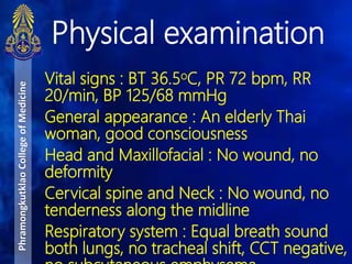 Vital signs : BT 36.5oC, PR 72 bpm, RR
20/min, BP 125/68 mmHg
General appearance : An elderly Thai
woman, good consciousness
Head and Maxillofacial : No wound, no
deformity
Cervical spine and Neck : No wound, no
tenderness along the midline
Respiratory system : Equal breath sound
both lungs, no tracheal shift, CCT negative,
Physical examination
PhramongkutklaoCollegeofMedicine
 