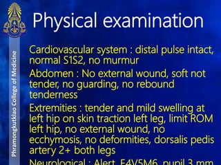 Cardiovascular system : distal pulse intact,
normal S1S2, no murmur
Abdomen : No external wound, soft not
tender, no guarding, no rebound
tenderness
Extremities : tender and mild swelling at
left hip on skin traction left leg, limit ROM
left hip, no external wound, no
ecchymosis, no deformities, dorsalis pedis
artery 2+ both legs
Physical examination
PhramongkutklaoCollegeofMedicine
 