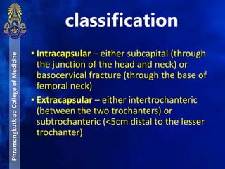 • Intracapsular – either subcapital (through
the junction of the head and neck) or
basocervical fracture (through the base of
femoral neck)
• Extracapsular – either intertrochanteric
(between the two trochanters) or
subtrochanteric (<5cm distal to the lesser
trochanter)
classification
PhramongkutklaoCollegeofMedicine
 