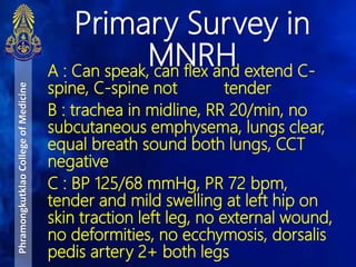 A : Can speak, can flex and extend C-
spine, C-spine not tender
B : trachea in midline, RR 20/min, no
subcutaneous emphysema, lungs clear,
equal breath sound both lungs, CCT
negative
C : BP 125/68 mmHg, PR 72 bpm,
tender and mild swelling at left hip on
skin traction left leg, no external wound,
no deformities, no ecchymosis, dorsalis
pedis artery 2+ both legs
Primary Survey in
MNRH
PhramongkutklaoCollegeofMedicine
 