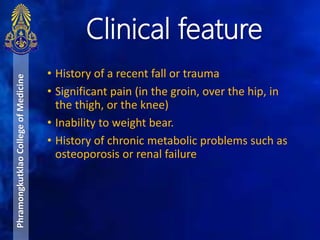 • History of a recent fall or trauma
• Significant pain (in the groin, over the hip, in
the thigh, or the knee)
• Inability to weight bear.
• History of chronic metabolic problems such as
osteoporosis or renal failure
Clinical feature
PhramongkutklaoCollegeofMedicine
 