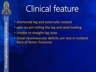 • shortened leg and externally rotated
• pain on pin-rolling the leg and axial loading
• Unable to straight leg raise.
• Distal neurovascular deficits are rare in isolated
neck of femur fractures
Clinical feature
PhramongkutklaoCollegeofMedicine
 
