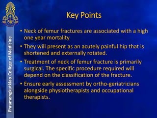 Key Points
PhramongkutklaoCollegeofMedicine
• Neck of femur fractures are associated with a high
one year mortality
• They will present as an acutely painful hip that is
shortened and externally rotated.
• Treatment of neck of femur fracture is primarily
surgical. The specific procedure required will
depend on the classification of the fracture.
• Ensure early assessment by ortho-geriatricians
alongside physiotherapists and occupational
therapists.
 