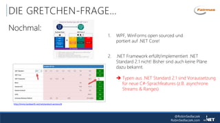 @RobinSedlaczek
RobinSedlaczek.com
DIE GRETCHEN-FRAGE…
Nochmal:
2. .NET Framework erfüllt/implementiert .NET
Standard 2.1 nicht! Bisher sind auch keine Pläne
dazu bekannt.
 Typen aus .NET Standard 2.1 sind Voraussetzung
für neue C#-Sprachfeatures (z.B. asynchrone
Streams & Ranges)
http://immo.landwerth.net/netstandard-versions/#
1. WPF, WinForms open sourced und
portiert auf .NET Core!
 
