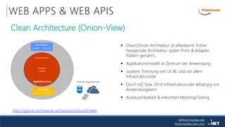 @RobinSedlaczek
RobinSedlaczek.com
WEB APPS & WEB APIS
 Clean/Onion-Architektur ist altbekannt: früher
hexagonale Architektur, später Ports & Adapter
Pattern genannt…
 Applikationsmodell ist Zentrum der Anwendung
 saubere Trennung von UI, BL und vor allem
Infrastrukturcode
 Durch IoC bzw. DI ist Infrastrukturcode abhängig von
Anwendungskern
 Austauschbarkeit & erleichtert Mocking/Testing
Clean Architecture (Onion-View)
https://github.com/dotnet-architecture/eShopOnWeb
 