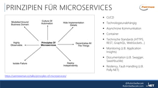 @RobinSedlaczek
RobinSedlaczek.com
PRINZIPIEN FÜR MICROSERVICES
https://samnewman.io/talks/principles-of-microservices/
 CI/CD
 Technologieunabhängig
 Asynchrone Kommunikation
 Container
 Technische Standards (HTTPS,
REST, GraphQL, WebSockets…)
 Monitoring (z.B. Application
Insights)
 Documentation (z.B. Swagger,
Swashbuckle)
 Resilency, Fault-Handling (z.B.
Polly.NET)
 
