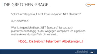 @RobinSedlaczek
RobinSedlaczek.com
DIE GRETCHEN-FRAGE…
Soll ich umsteigen auf .NET Core und/oder .NET Standard?
Ja/Nein/Wann?
Was ist eigentlich dieses .NET Standard? Ist das auch
plattformunabhängig? Oder wogegen kompiliere ich eigentlich
meine Anwendungen? Ich bin verwirrt…
Nööö… Da bleib ich lieber beim Altbekannten...!
 