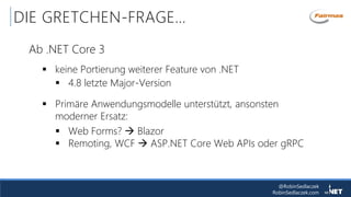 @RobinSedlaczek
RobinSedlaczek.com
DIE GRETCHEN-FRAGE…
Ab .NET Core 3
 keine Portierung weiterer Feature von .NET
 4.8 letzte Major-Version
 Primäre Anwendungsmodelle unterstützt, ansonsten
moderner Ersatz:
 Web Forms?  Blazor
 Remoting, WCF  ASP.NET Core Web APIs oder gRPC
 