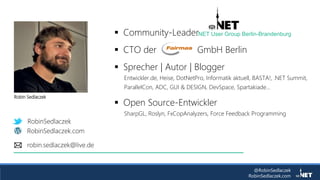 @RobinSedlaczek
RobinSedlaczek.com
RobinSedlaczek
RobinSedlaczek.com
robin.sedlaczek@live.de
 Community-Leader
 CTO der GmbH Berlin
 Sprecher | Autor | Blogger
Entwickler.de, Heise, DotNetPro, Informatik aktuell, BASTA!, .NET Summit,
ParallelCon, ADC, GUI & DESIGN, DevSpace, Spartakiade...
 Open Source-Entwickler
SharpGL, Roslyn, FxCopAnalyzers, Force Feedback Programming
.NET User Group Berlin-Brandenburg
Robin Sedlaczek
 