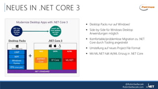 @RobinSedlaczek
RobinSedlaczek.com
NEUES IN .NET CORE 3
 Desktop Packs nur auf Windows!
 Side-by-Side für Windows Desktop
Anwendungen möglich
 Komfortable/problemlose Migration zu .NET
Core durch Tooling angestrebt
 Umstellung auf neues Project File Format
 Mit ML.NET hält AI/ML Einzug in .NET Core
 