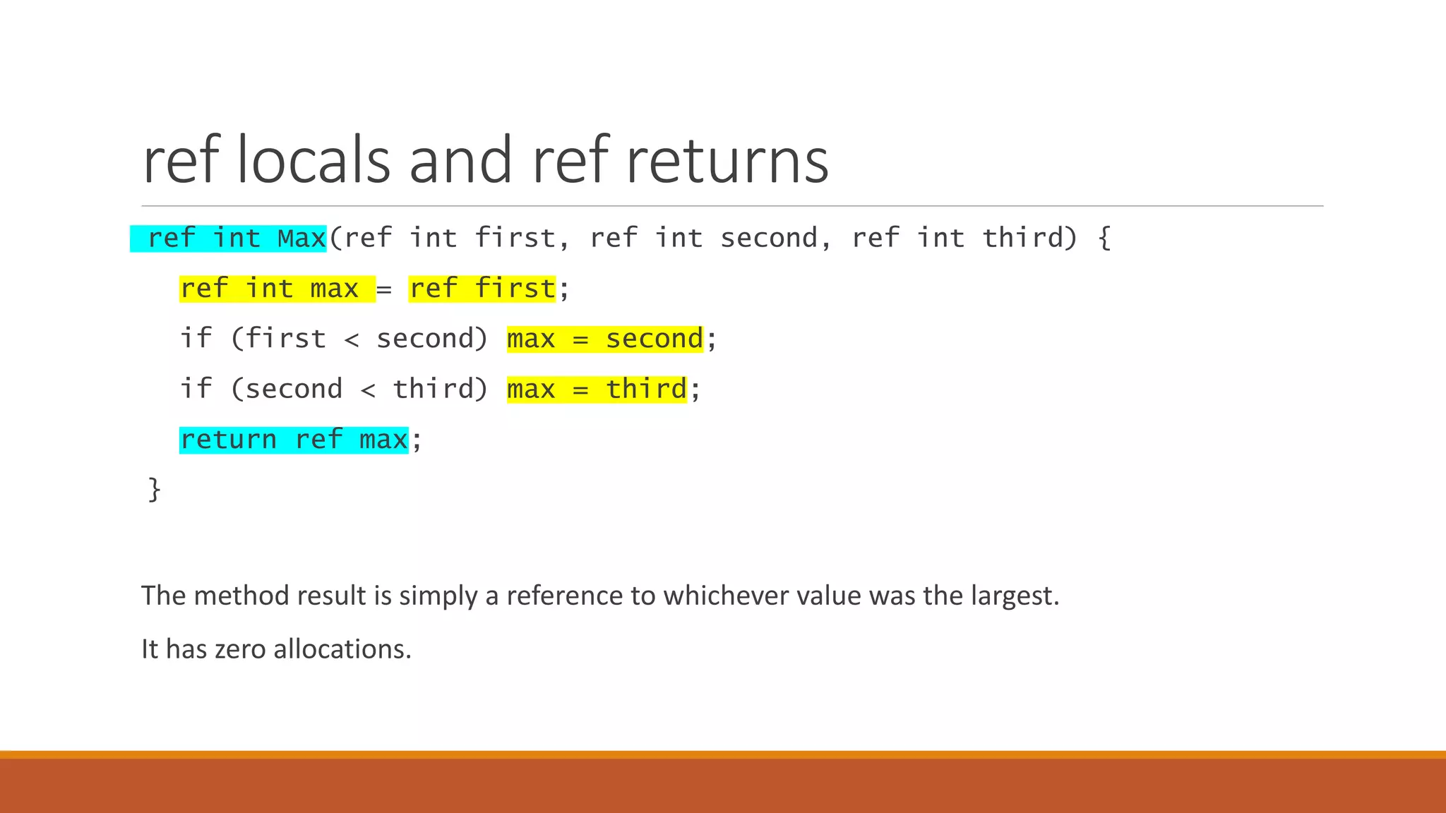 ref locals and ref returns ref int Max(ref int first, ref int second, ref int third) { ref int max = ref first; if (first < second) max = second; if (second < third) max = third; return ref max; } The method result is simply a reference to whichever value was the largest. It has zero allocations. 