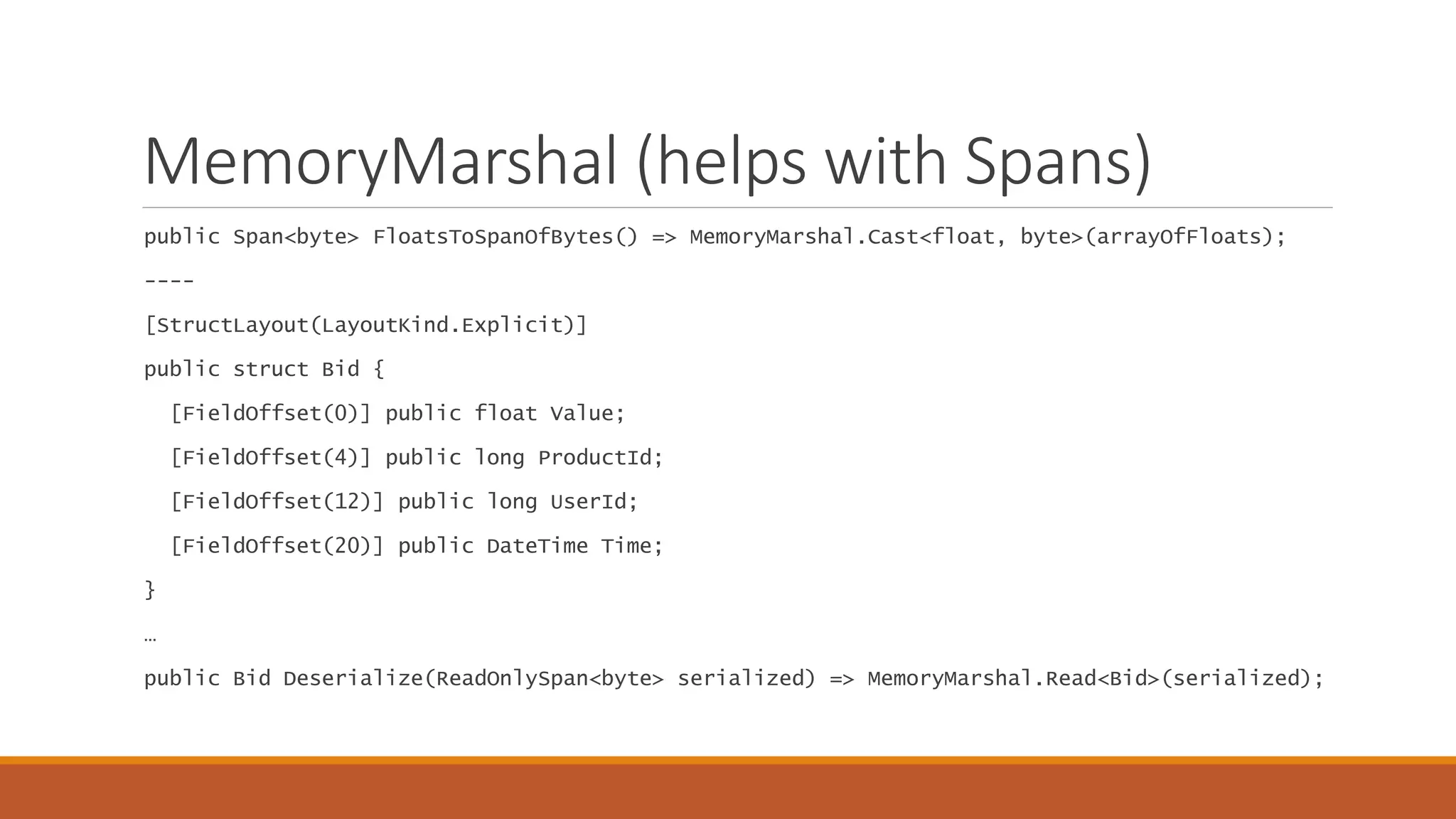 MemoryMarshal (helps with Spans) public Span<byte> FloatsToSpanOfBytes() => MemoryMarshal.Cast<float, byte>(arrayOfFloats); ---- [StructLayout(LayoutKind.Explicit)] public struct Bid { [FieldOffset(0)] public float Value; [FieldOffset(4)] public long ProductId; [FieldOffset(12)] public long UserId; [FieldOffset(20)] public DateTime Time; } … public Bid Deserialize(ReadOnlySpan<byte> serialized) => MemoryMarshal.Read<Bid>(serialized); 