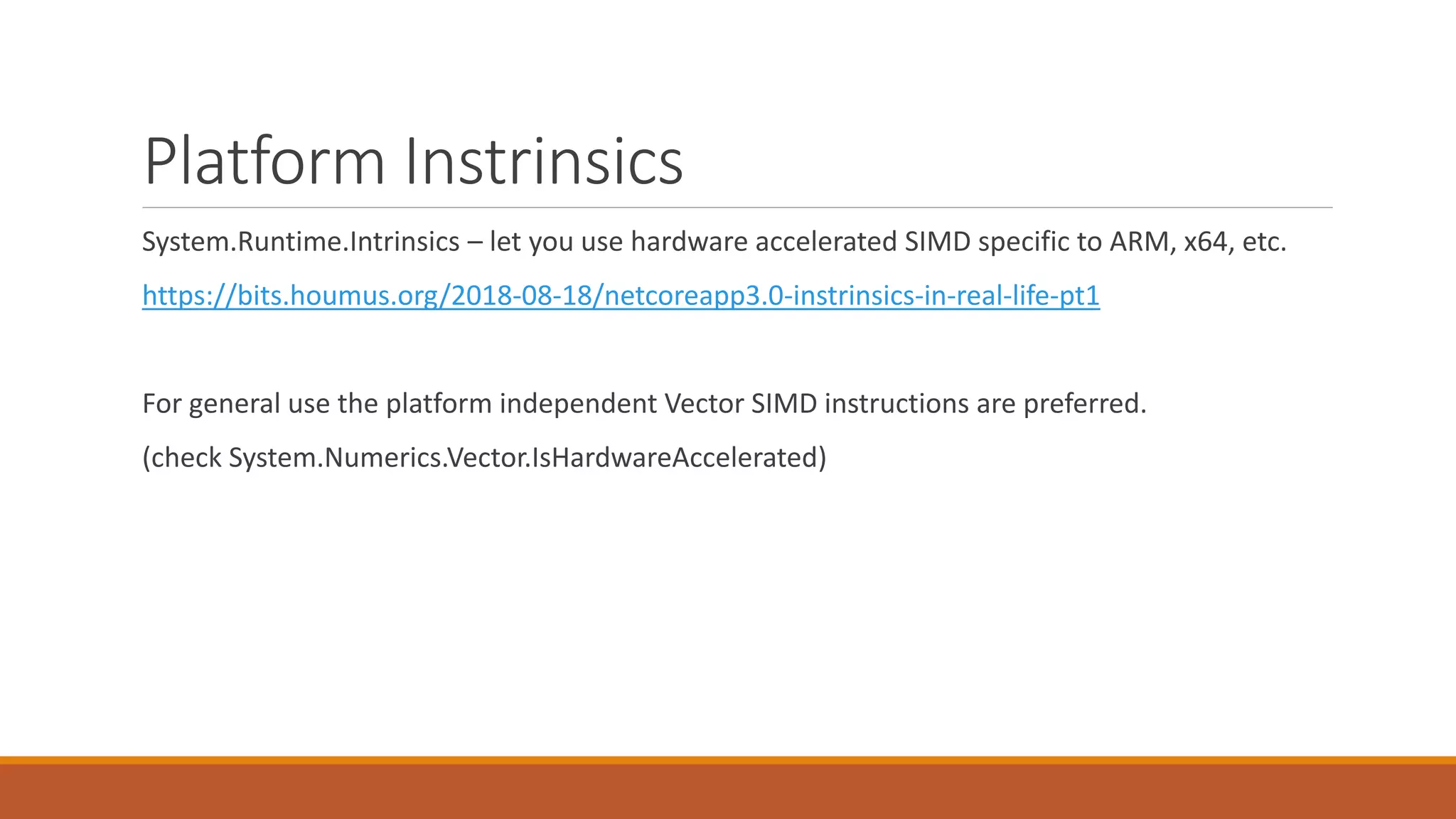 Platform Instrinsics System.Runtime.Intrinsics – let you use hardware accelerated SIMD specific to ARM, x64, etc. https://bits.houmus.org/2018-08-18/netcoreapp3.0-instrinsics-in-real-life-pt1 For general use the platform independent Vector SIMD instructions are preferred. (check System.Numerics.Vector.IsHardwareAccelerated) 