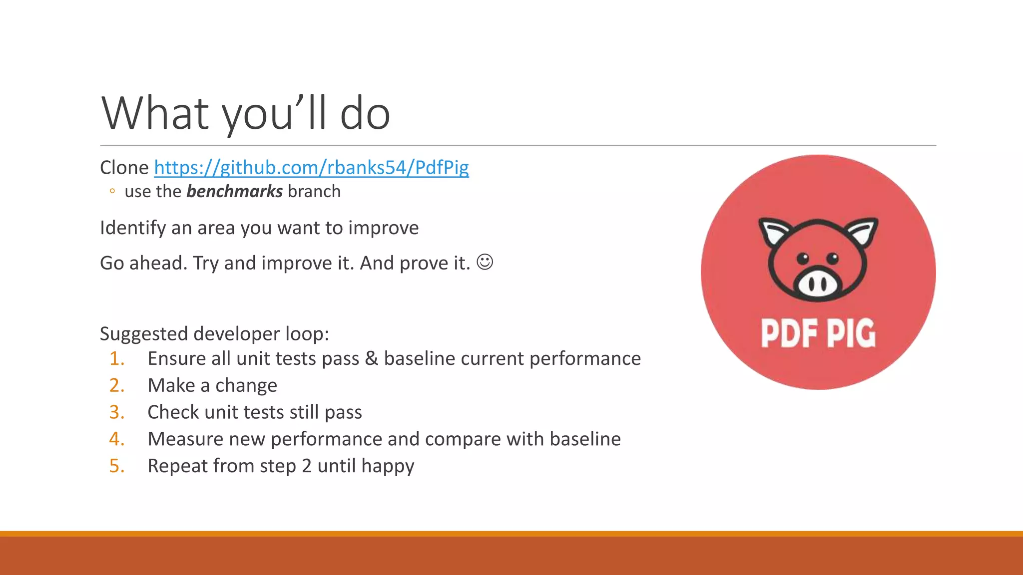 What you’ll do Clone https://github.com/rbanks54/PdfPig ◦ use the benchmarks branch Identify an area you want to improve Go ahead. Try and improve it. And prove it.  Suggested developer loop: 1. Ensure all unit tests pass & baseline current performance 2. Make a change 3. Check unit tests still pass 4. Measure new performance and compare with baseline 5. Repeat from step 2 until happy 