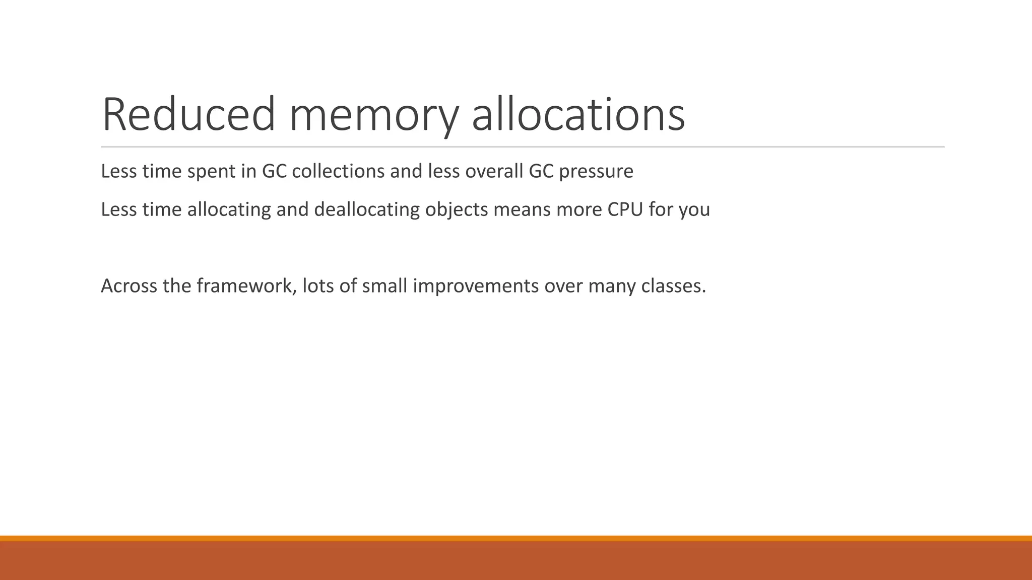 Reduced memory allocations Less time spent in GC collections and less overall GC pressure Less time allocating and deallocating objects means more CPU for you Across the framework, lots of small improvements over many classes. 