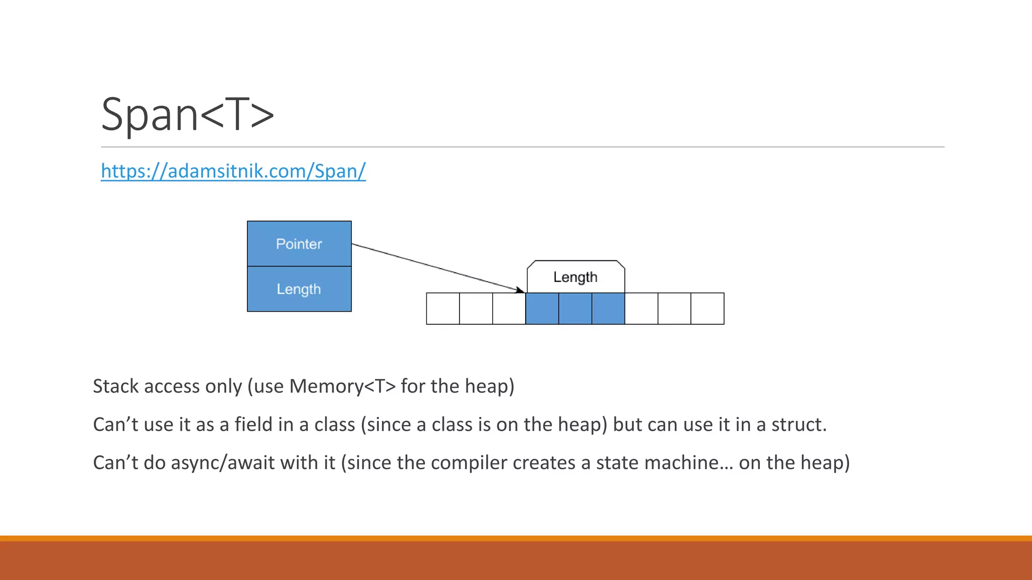 Span<T> https://adamsitnik.com/Span/ Stack access only (use Memory<T> for the heap) Can’t use it as a field in a class (since a class is on the heap) but can use it in a struct. Can’t do async/await with it (since the compiler creates a state machine… on the heap) 