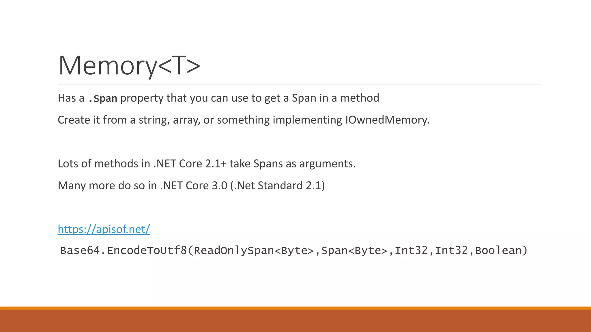 Memory<T> Has a .Span property that you can use to get a Span in a method Create it from a string, array, or something implementing IOwnedMemory. Lots of methods in .NET Core 2.1+ take Spans as arguments. Many more do so in .NET Core 3.0 (.Net Standard 2.1) https://apisof.net/ Base64.EncodeToUtf8(ReadOnlySpan<Byte>,Span<Byte>,Int32,Int32,Boolean) 
