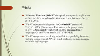 WinRt
 Windows Runtime (WinRT) is a platform-agnostic application
architecture first introduced in Windows 8 and Windows Server
2012 in 2012.
 WinRT supports development in C++/WinRT (standard
C++), C++/CX (Component Extensions, a language based
on C++), JavaScriptTypeScript, and the managedcode
languages C# and Visual Basic .NET (VB.NET)
 WinRT components are designed with interoperability between
multiple languages and APIs in mind, including native, managed
and scripting languages.
 